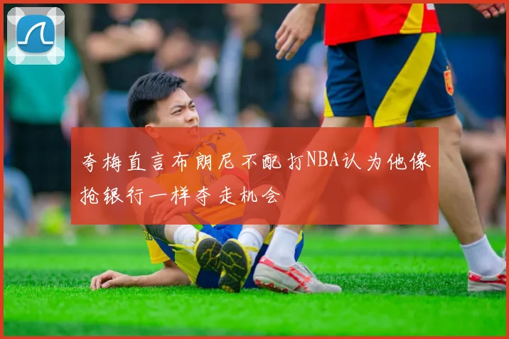 夸梅直言布朗尼不配打NBA认为他像抢银行一样夺走机会