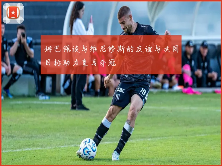 姆巴佩谈与维尼修斯的友谊与共同目标助力皇马夺冠