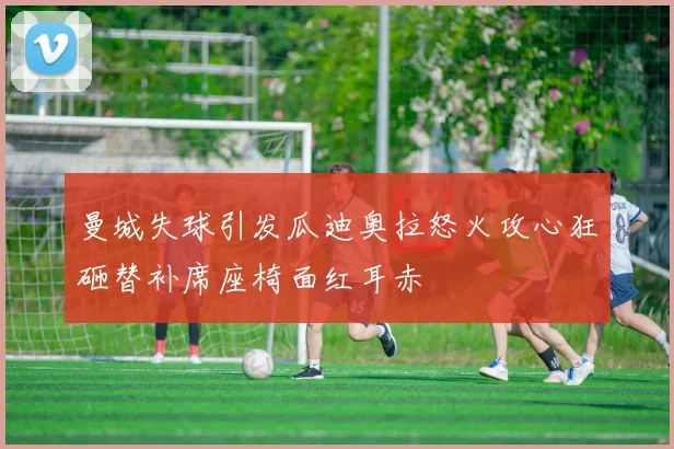 曼城失球引发瓜迪奥拉怒火攻心狂砸替补席座椅面红耳赤