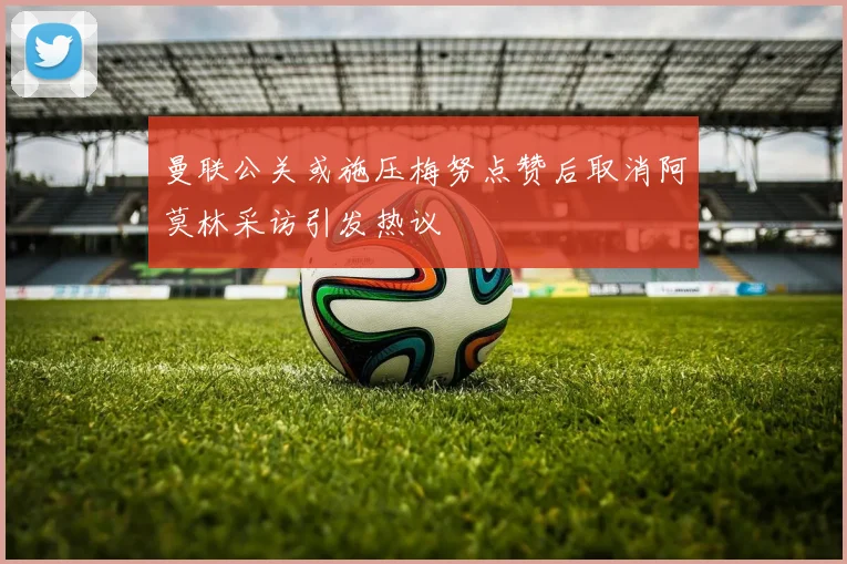 曼联公关或施压梅努点赞后取消阿莫林采访引发热议