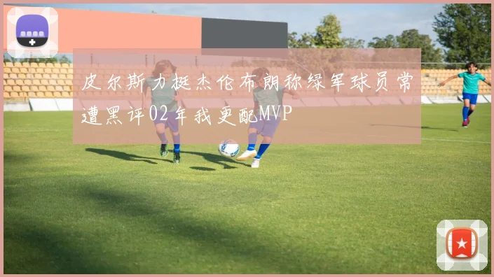 皮尔斯力挺杰伦布朗称绿军球员常遭黑评02年我更配MVP