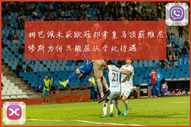 姆巴佩未获欧冠却拿皇马顶薪维尼修斯为何只能屈从于此待遇