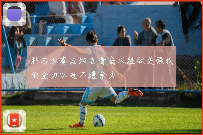 朴志洙赛后坦言青岛求胜欲更强我们全力以赴不遗余力