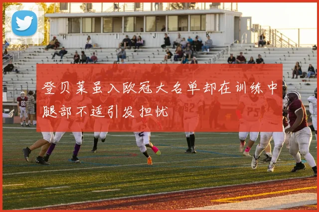 登贝莱虽入欧冠大名单却在训练中腿部不适引发担忧