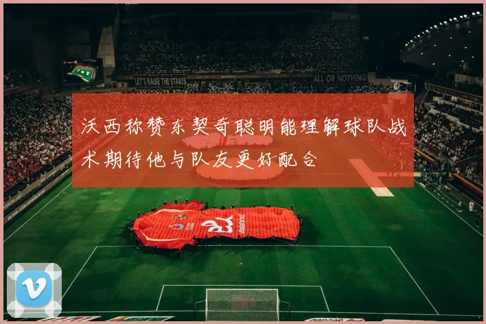 沃西称赞东契奇聪明能理解球队战术期待他与队友更好配合