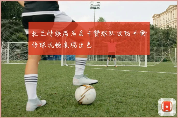 杜兰特缺席乌度卡赞球队攻防平衡传球流畅表现出色