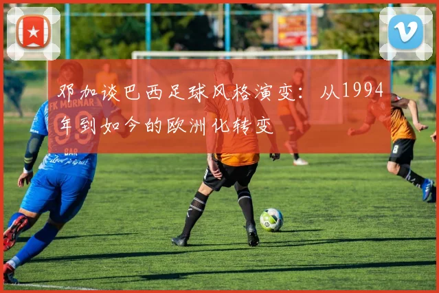 邓加谈巴西足球风格演变：从1994年到如今的欧洲化转变