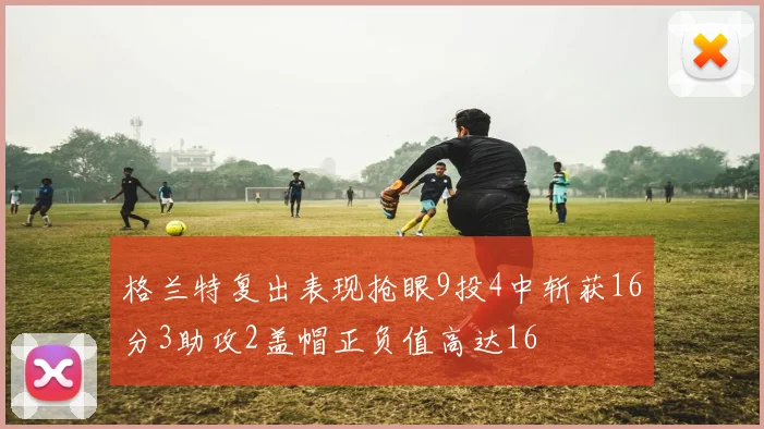 格兰特复出表现抢眼9投4中斩获16分3助攻2盖帽正负值高达16
