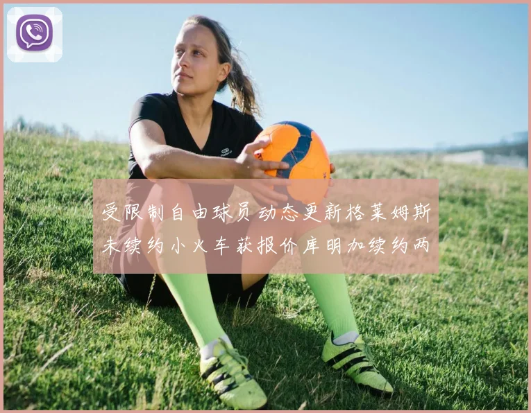 受限制自由球员动态更新格莱姆斯未续约小火车获报价库明加续约两年解析