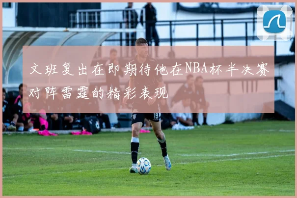 文班复出在即期待他在NBA杯半决赛对阵雷霆的精彩表现