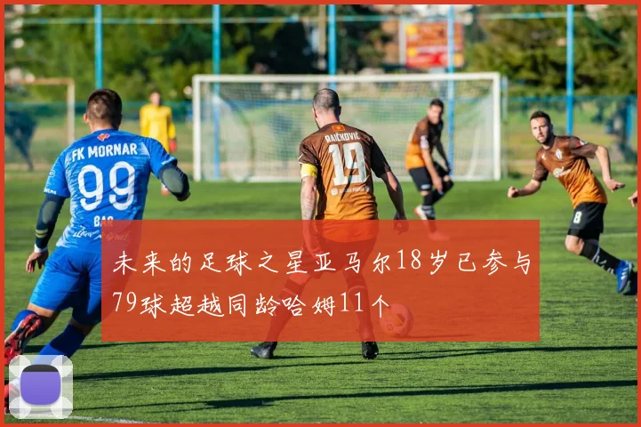 未来的足球之星亚马尔18岁已参与79球超越同龄哈姆11个