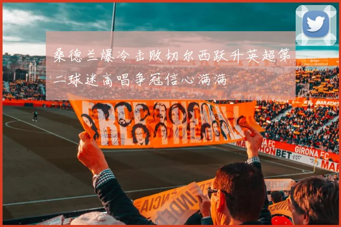 桑德兰爆冷击败切尔西跃升英超第二球迷高唱争冠信心满满