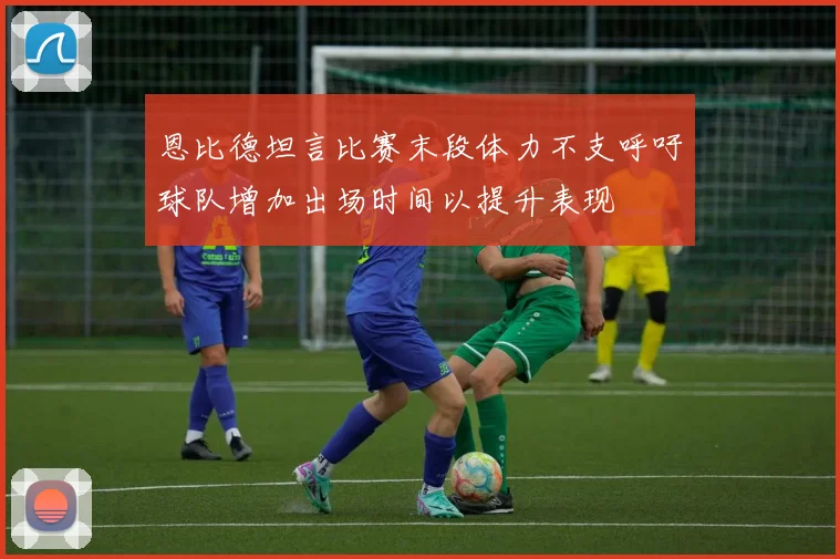 恩比德坦言比赛末段体力不支呼吁球队增加出场时间以提升表现