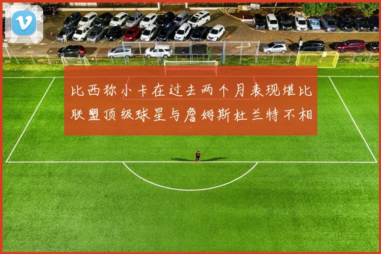 比西称小卡在过去两个月表现堪比联盟顶级球星与詹姆斯杜兰特不相上下