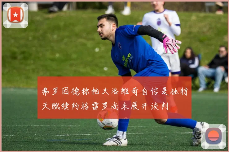 弗罗因德称帕夫洛维奇自信是独特天赋续约格雷罗尚未展开谈判