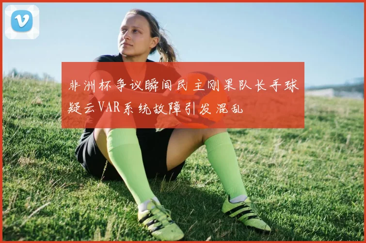 非洲杯争议瞬间民主刚果队长手球疑云VAR系统故障引发混乱