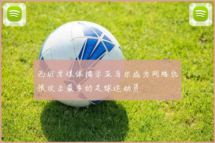 西班牙媒体揭示亚马尔成为网络仇恨攻击最多的足球运动员