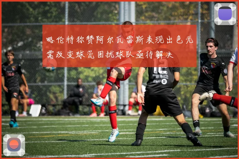 略伦特称赞阿尔瓦雷斯表现出色无需改变球荒困扰球队亟待解决