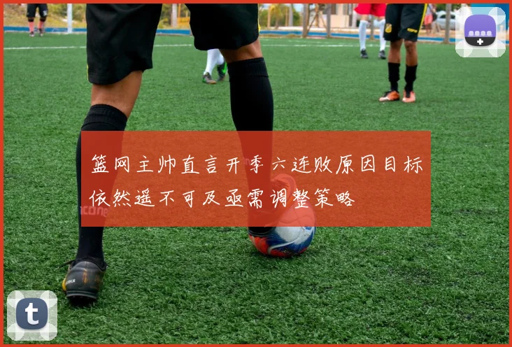 篮网主帅直言开季六连败原因目标依然遥不可及亟需调整策略