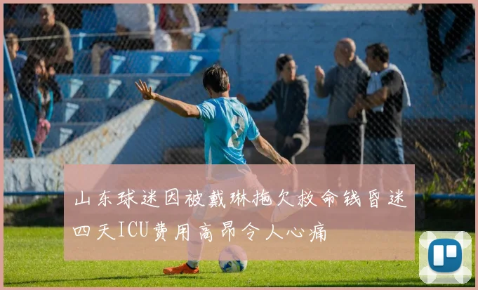 山东球迷因被戴琳拖欠救命钱昏迷四天ICU费用高昂令人心痛