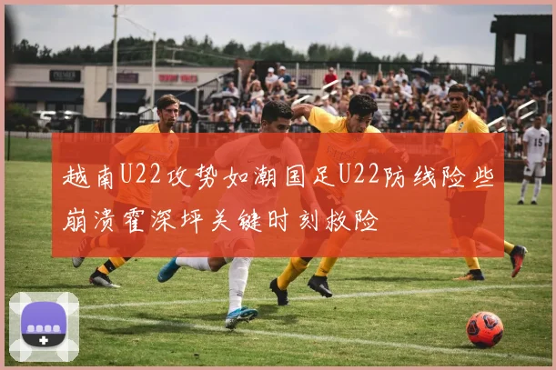 越南U22攻势如潮国足U22防线险些崩溃霍深坪关键时刻救险