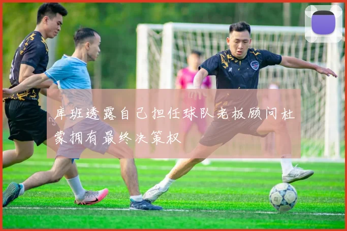 库班透露自己担任球队老板顾问杜蒙拥有最终决策权