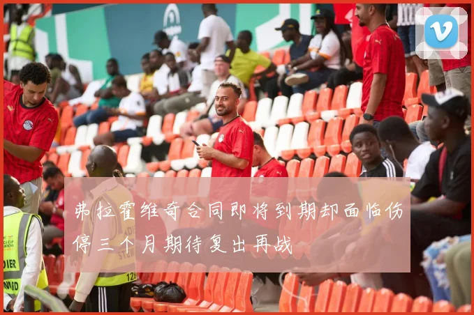 弗拉霍维奇合同即将到期却面临伤停三个月期待复出再战