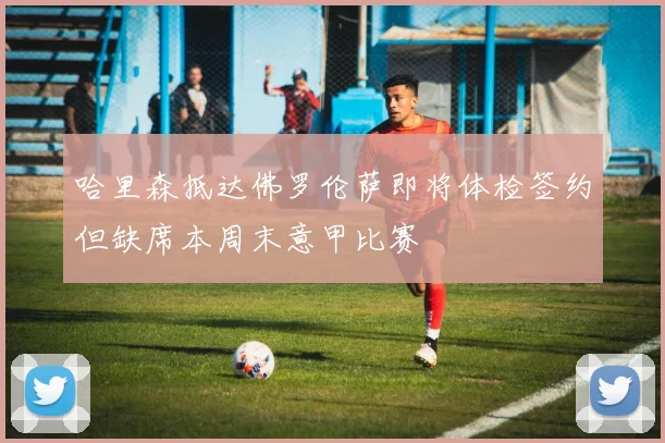 哈里森抵达佛罗伦萨即将体检签约但缺席本周末意甲比赛