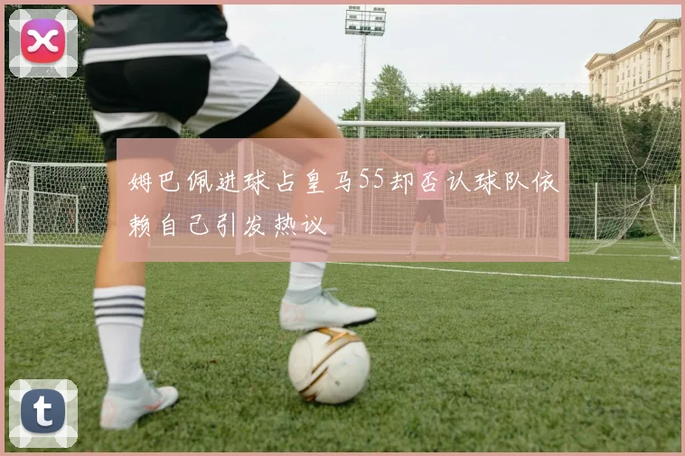 姆巴佩进球占皇马55却否认球队依赖自己引发热议