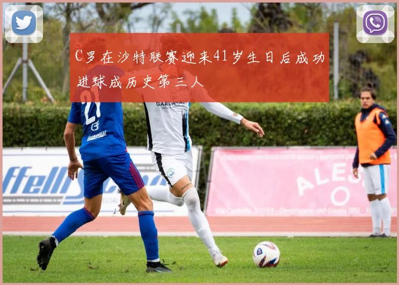 C罗在沙特联赛迎来41岁生日后成功进球成历史第三人
