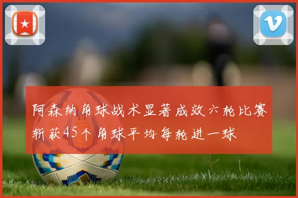 阿森纳角球战术显著成效六轮比赛斩获45个角球平均每轮进一球
