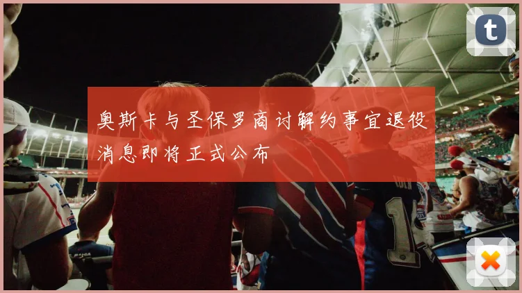奥斯卡与圣保罗商讨解约事宜退役消息即将正式公布