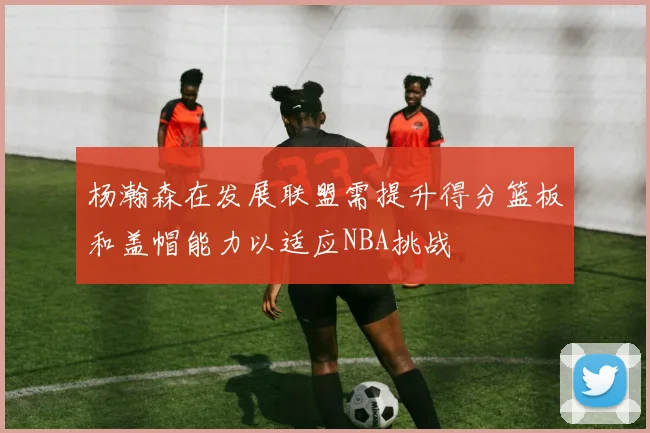 杨瀚森在发展联盟需提升得分篮板和盖帽能力以适应NBA挑战