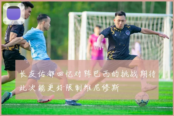 长友佑都回忆对阵巴西的挑战期待此次能更好限制维尼修斯