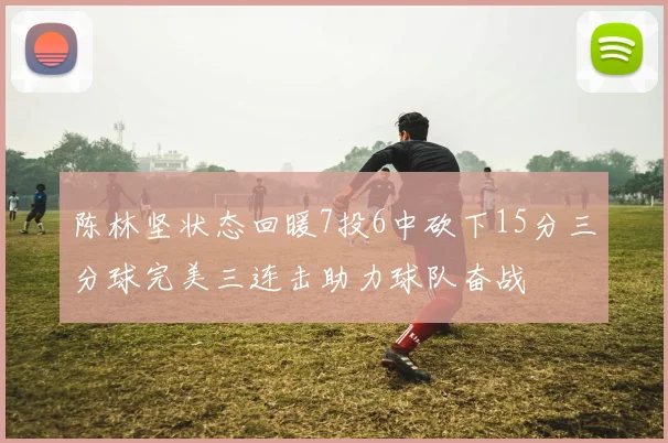 陈林坚状态回暖7投6中砍下15分三分球完美三连击助力球队奋战