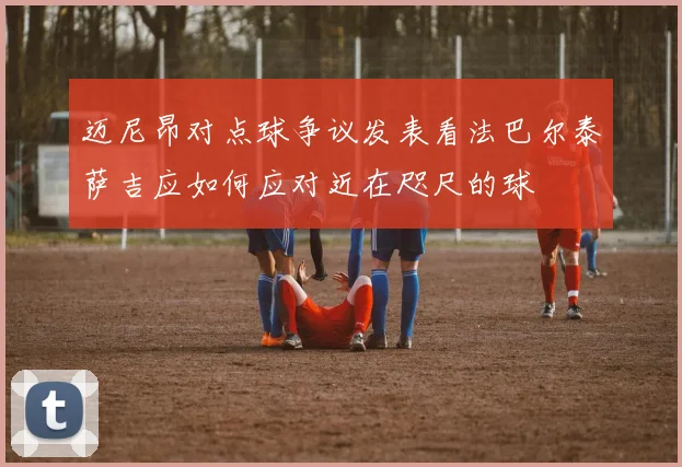 迈尼昂对点球争议发表看法巴尔泰萨吉应如何应对近在咫尺的球