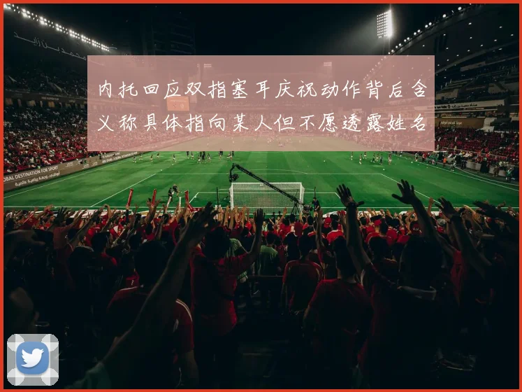 内托回应双指塞耳庆祝动作背后含义称具体指向某人但不愿透露姓名