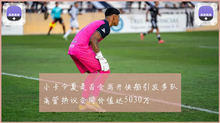小卡今夏是否会离开快船引发多队高管热议合同价值达5030万