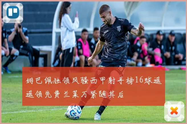 姆巴佩独领风骚西甲射手榜16球遥遥领先费兰莱万紧随其后