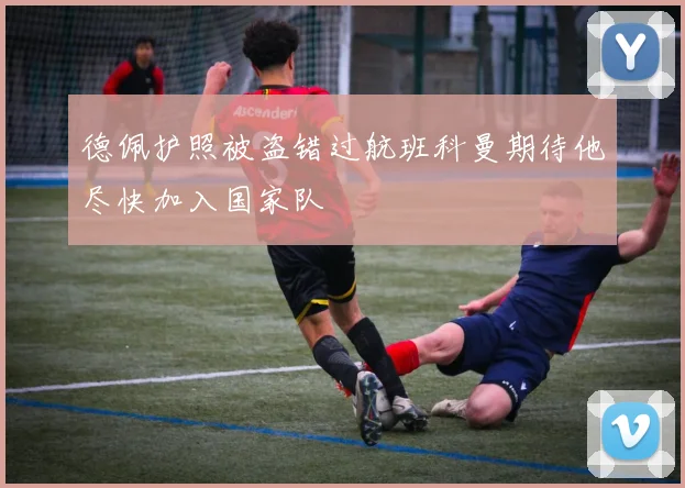 德佩护照被盗错过航班科曼期待他尽快加入国家队
